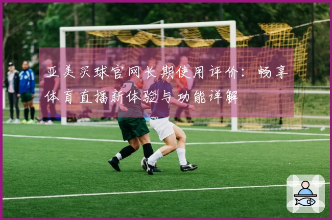 亚美买球官网长期使用评价：畅享体育直播新体验与功能详解