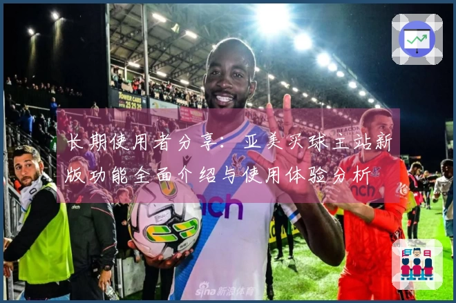 长期使用者分享：亚美买球主站新版功能全面介绍与使用体验分析