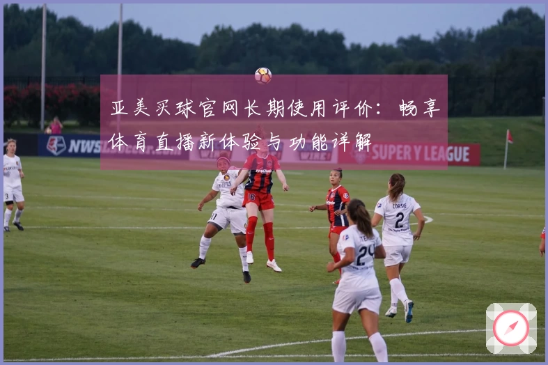 亚美买球官网长期使用评价：畅享体育直播新体验与功能详解