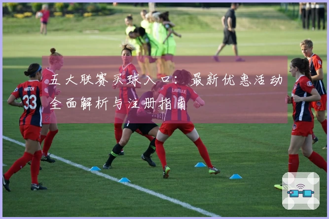 五大联赛买球入口：最新优惠活动全面解析与注册指南