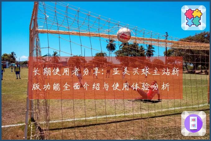 长期使用者分享：亚美买球主站新版功能全面介绍与使用体验分析